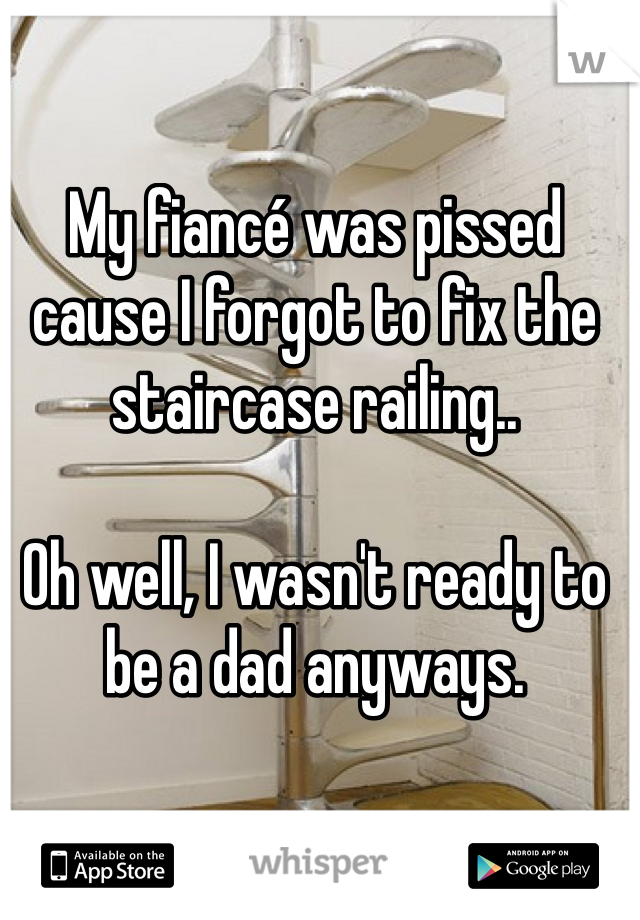 My fiancé was pissed cause I forgot to fix the staircase railing.. 

Oh well, I wasn't ready to be a dad anyways. 