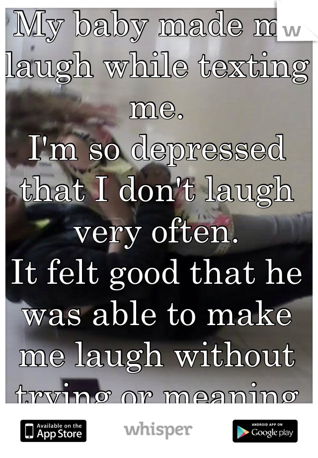 My baby made me laugh while texting me. 
I'm so depressed that I don't laugh very often. 
It felt good that he was able to make me laugh without trying or meaning to. 