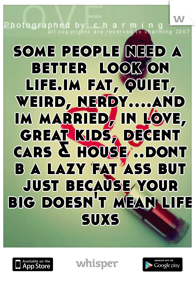 some people need a better  look on life.im fat, quiet, weird, nerdy....and im married, in love, great kids, decent cars & house ..dont b a lazy fat ass but just because your big doesn't mean life suxs