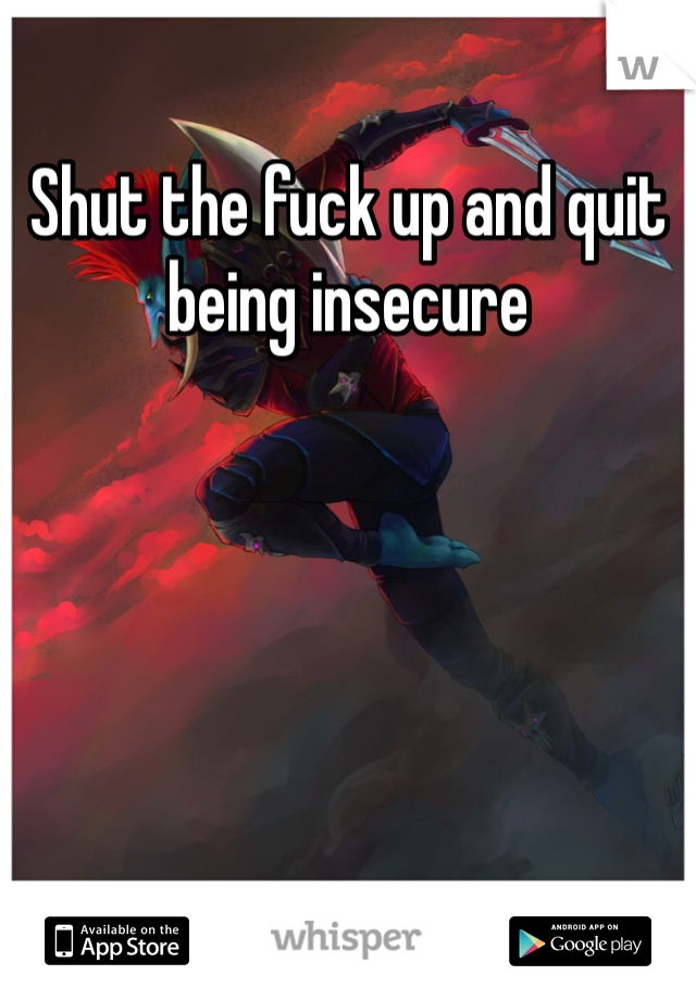 Shut the fuck up and quit being insecure