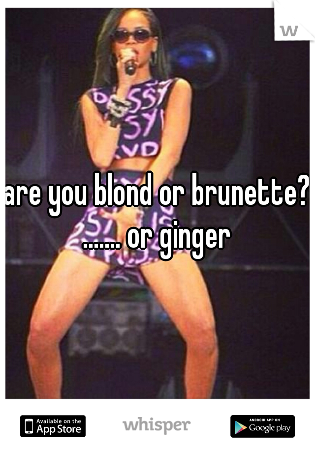 are you blond or brunette? ....... or ginger 