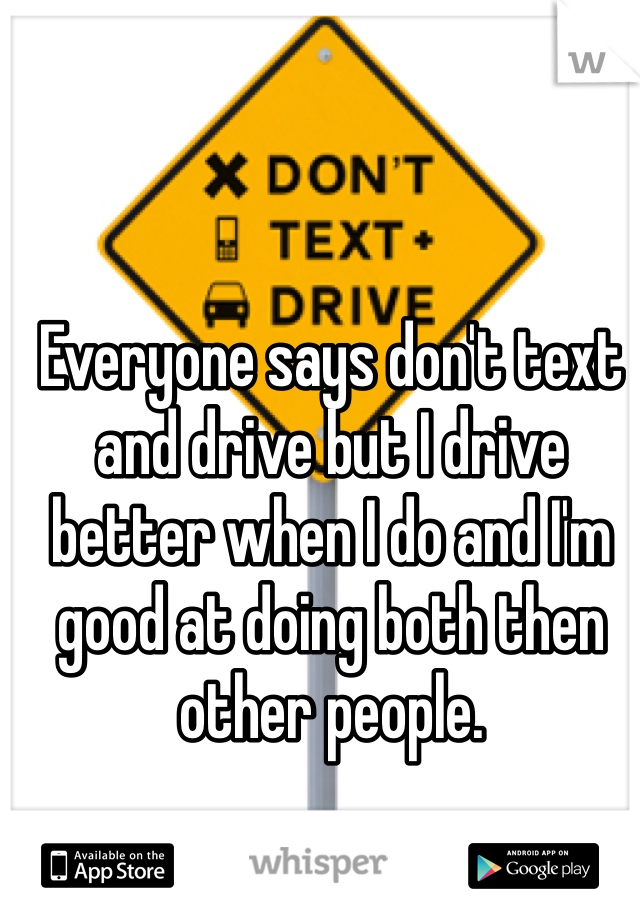 Everyone says don't text and drive but I drive better when I do and I'm good at doing both then other people. 