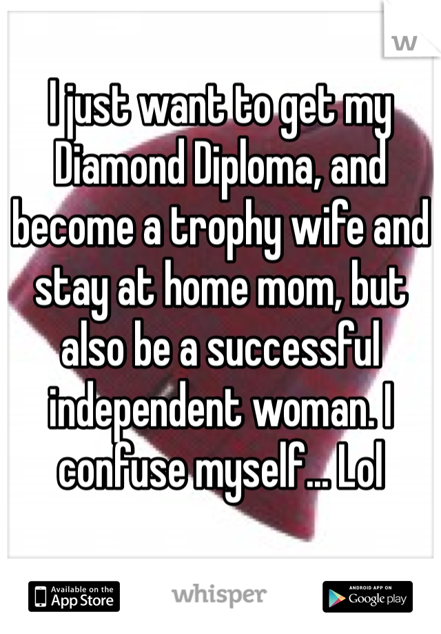 I just want to get my Diamond Diploma, and become a trophy wife and stay at home mom, but also be a successful independent woman. I confuse myself... Lol