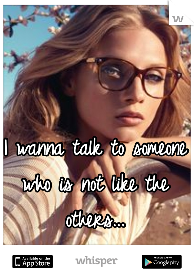 I wanna talk to someone who is not like the others...