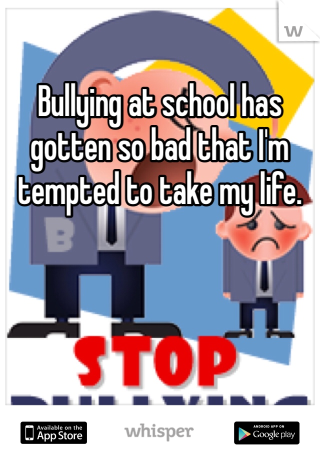 Bullying at school has gotten so bad that I'm tempted to take my life.