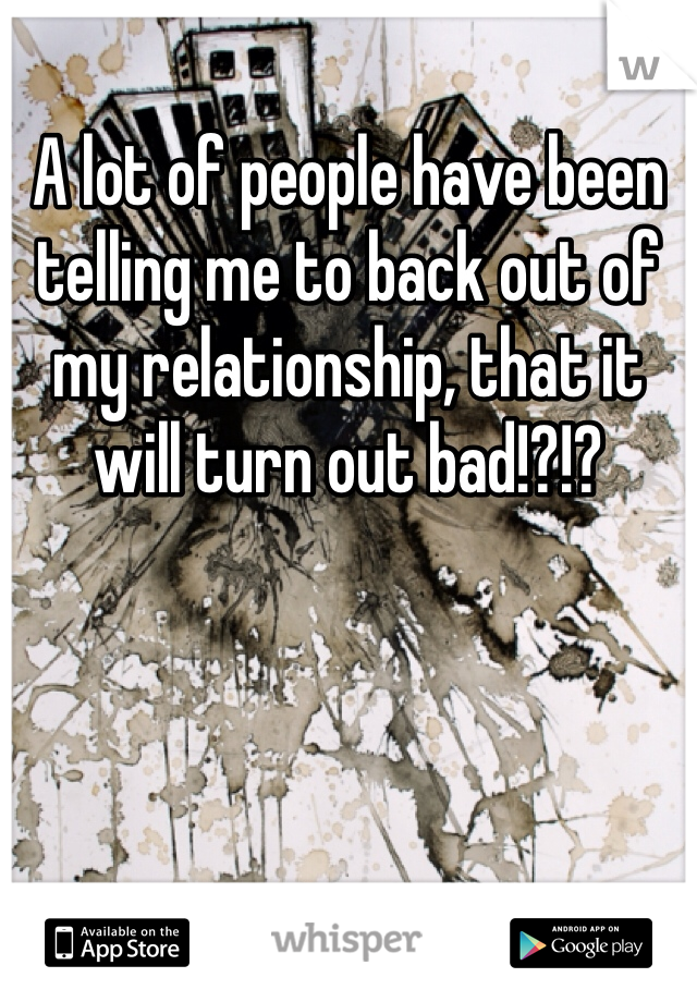 A lot of people have been telling me to back out of my relationship, that it will turn out bad!?!? 