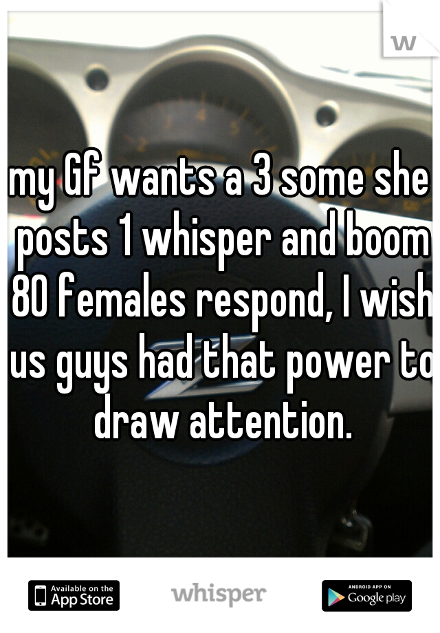my Gf wants a 3 some she posts 1 whisper and boom 80 females respond, I wish us guys had that power to draw attention.