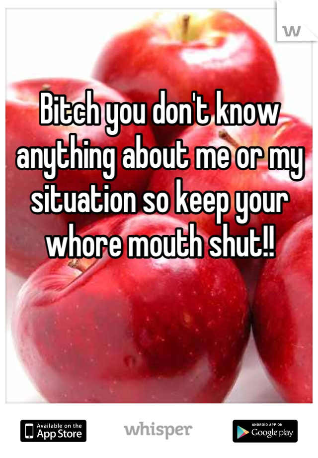 Bitch you don't know anything about me or my situation so keep your whore mouth shut!!