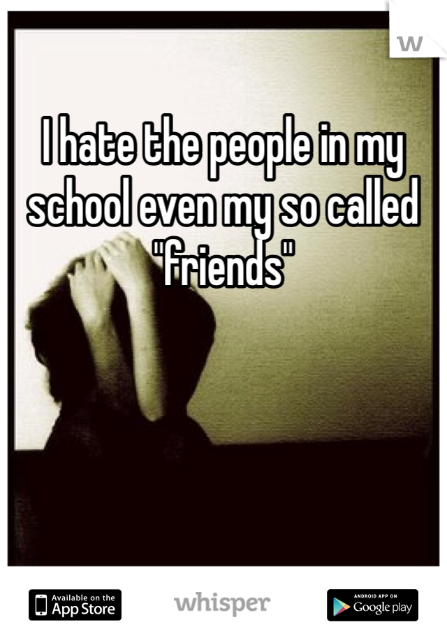 I hate the people in my school even my so called "friends"