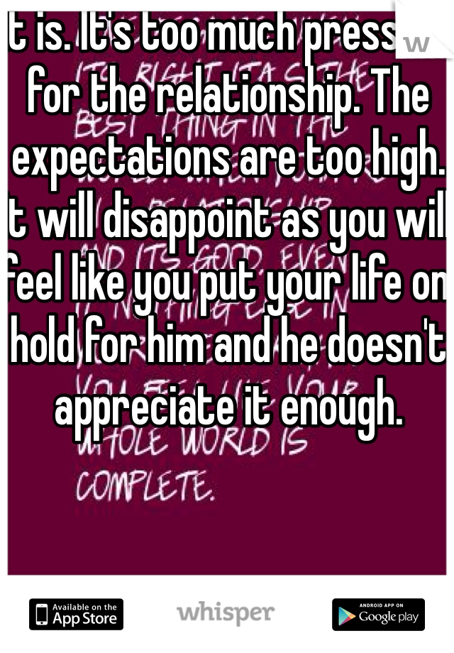 It is. It's too much pressure for the relationship. The expectations are too high. It will disappoint as you will feel like you put your life on hold for him and he doesn't appreciate it enough. 