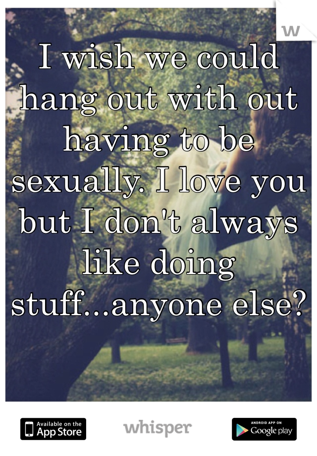I wish we could hang out with out having to be sexually. I love you but I don't always like doing stuff...anyone else?

