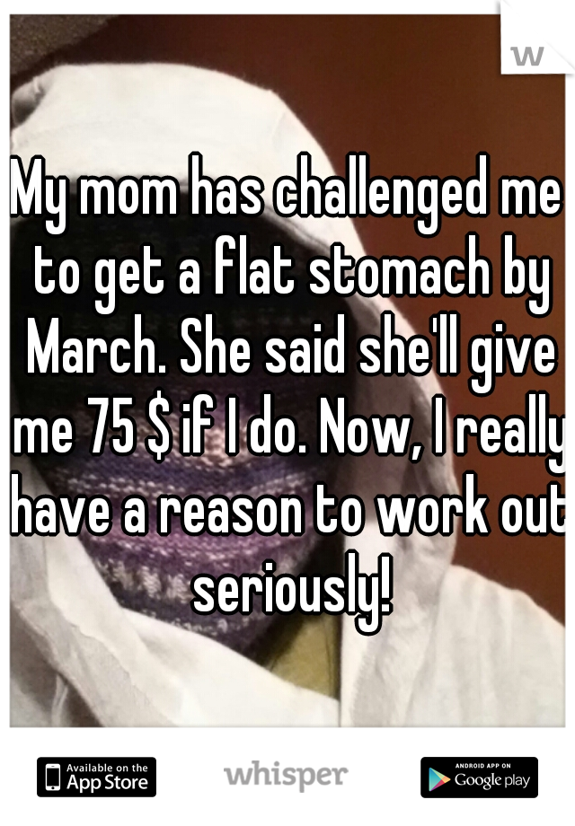 My mom has challenged me to get a flat stomach by March. She said she'll give me 75 $ if I do. Now, I really have a reason to work out seriously!