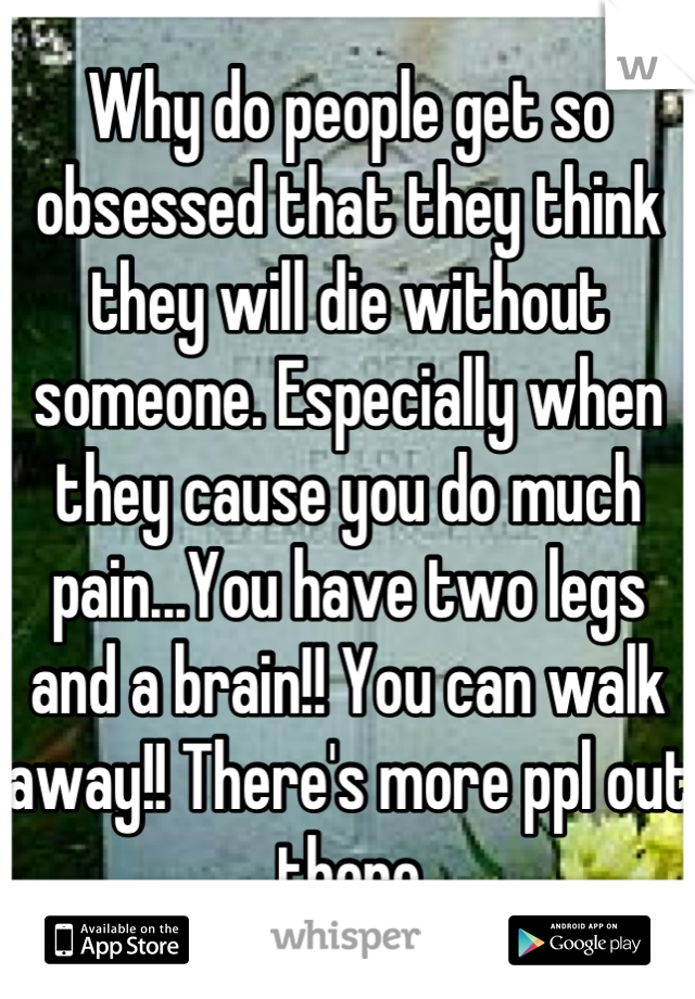 Why do people get so obsessed that they think they will die without someone. Especially when they cause you do much pain...You have two legs and a brain!! You can walk away!! There's more ppl out there