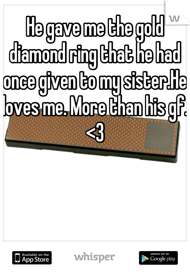 He gave me the gold diamond ring that he had once given to my sister.He loves me. More than his gf. <3