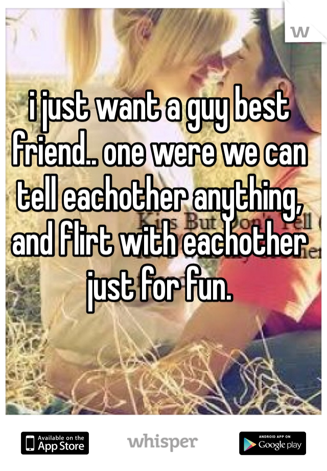 i just want a guy best friend.. one were we can tell eachother anything, and flirt with eachother just for fun.