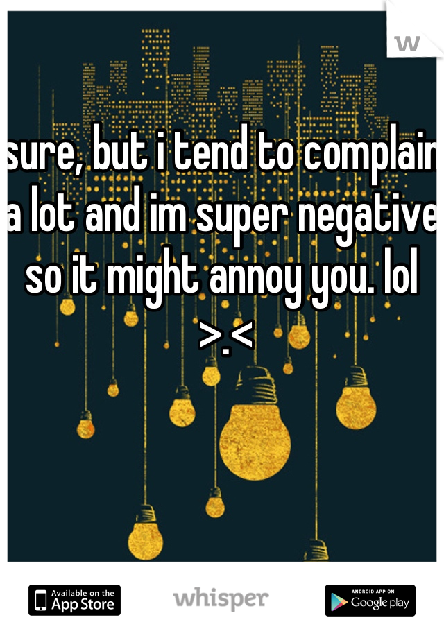 sure, but i tend to complain a lot and im super negative so it might annoy you. lol
 >.<