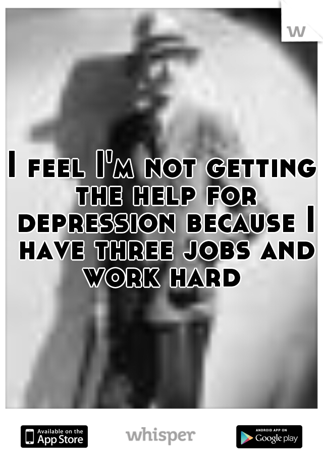 I feel I'm not getting the help for depression because I have three jobs and work hard 