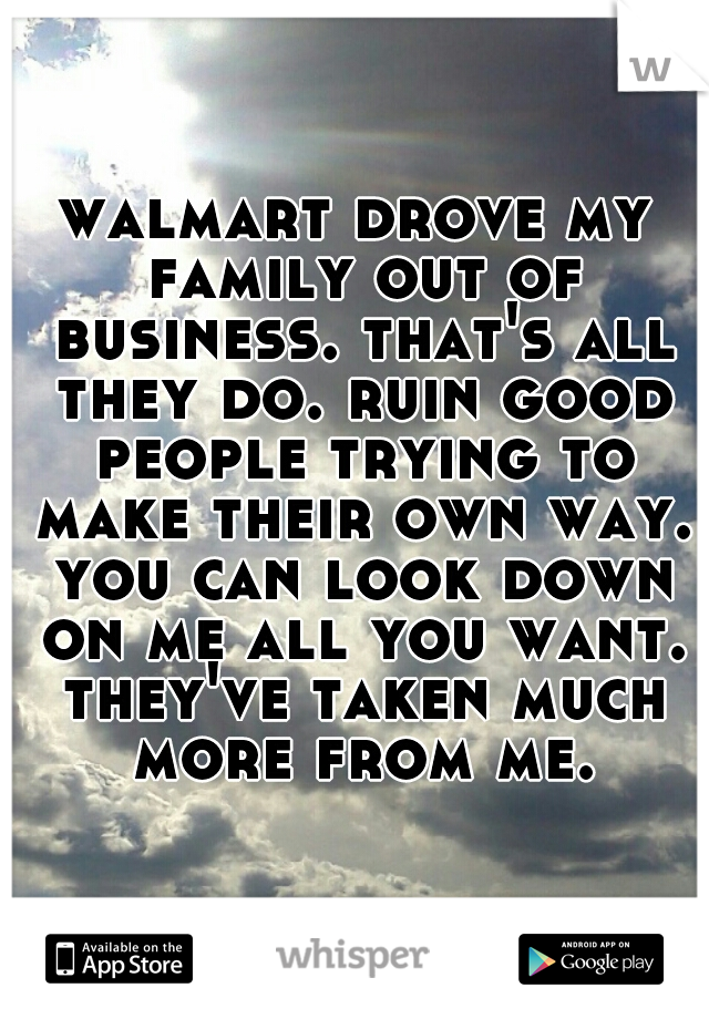 walmart drove my family out of business. that's all they do. ruin good people trying to make their own way. you can look down on me all you want. they've taken much more from me.