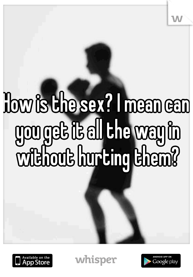 How is the sex? I mean can you get it all the way in without hurting them?