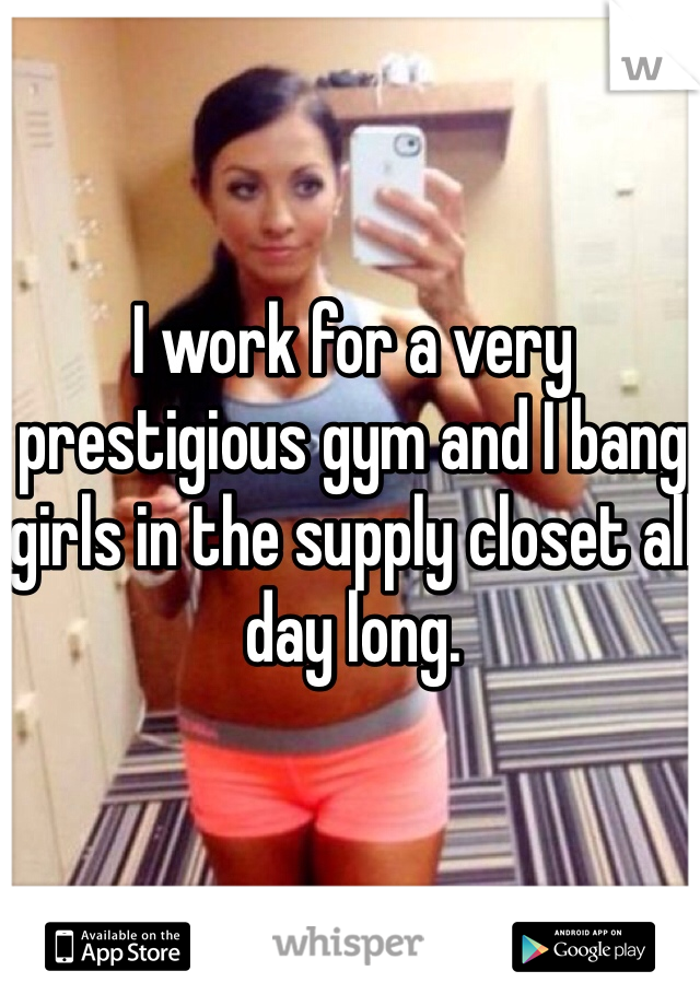 I work for a very prestigious gym and I bang girls in the supply closet all day long. 