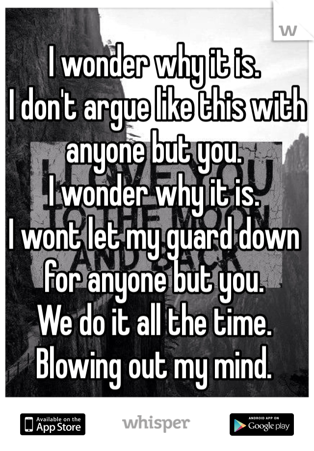 I wonder why it is.
 I don't argue like this with anyone but you. 
I wonder why it is. 
I wont let my guard down for anyone but you. 
We do it all the time. 
Blowing out my mind.
