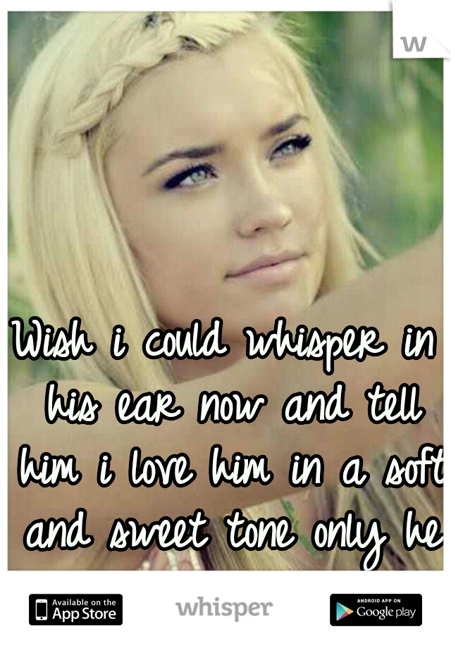 Wish i could whisper in his ear now and tell him i love him in a soft and sweet tone only he can hear.
