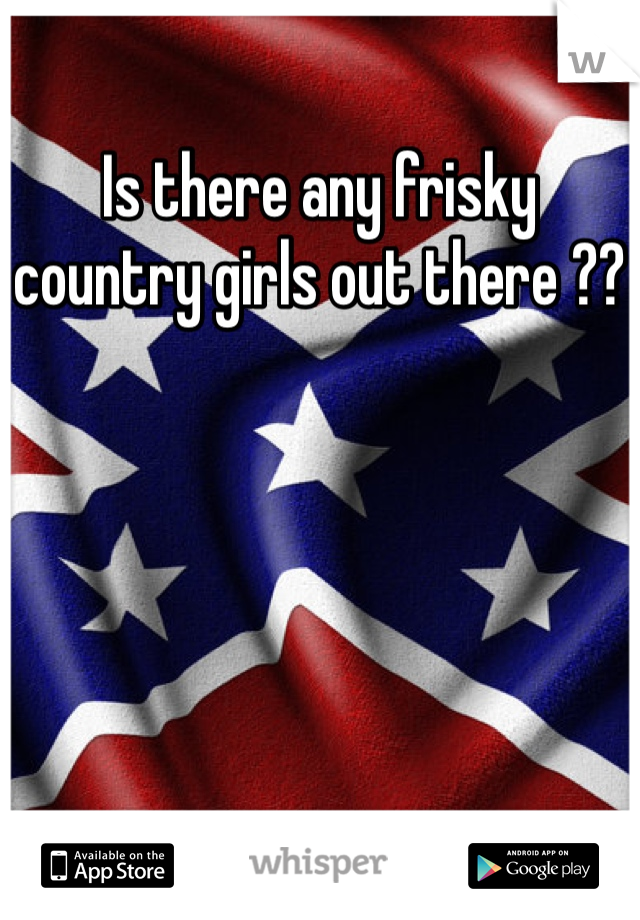 Is there any frisky country girls out there ??
