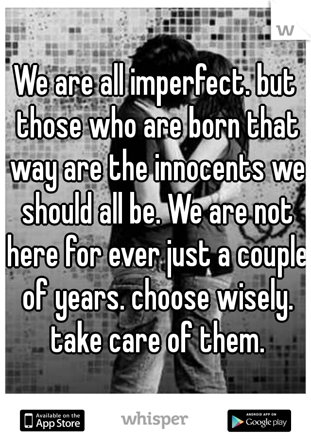 We are all imperfect. but those who are born that way are the innocents we should all be. We are not here for ever just a couple of years. choose wisely. take care of them.