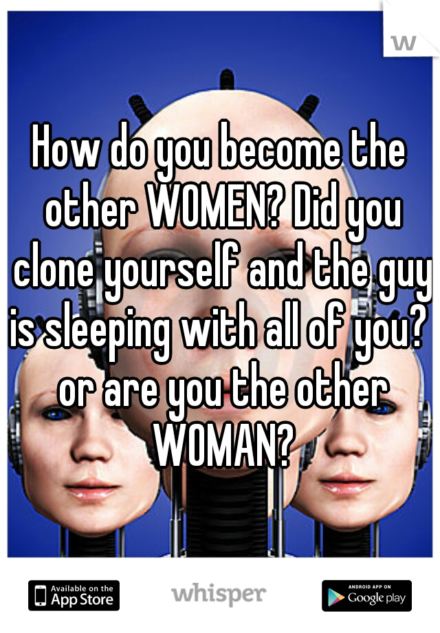 How do you become the other WOMEN? Did you clone yourself and the guy is sleeping with all of you?  or are you the other WOMAN?