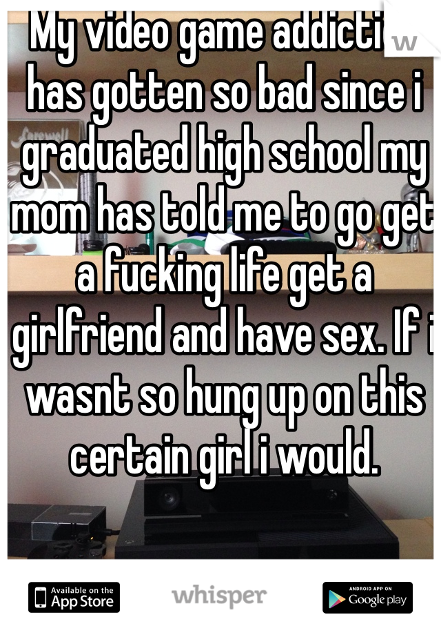 My video game addiction has gotten so bad since i graduated high school my mom has told me to go get a fucking life get a girlfriend and have sex. If i wasnt so hung up on this certain girl i would.