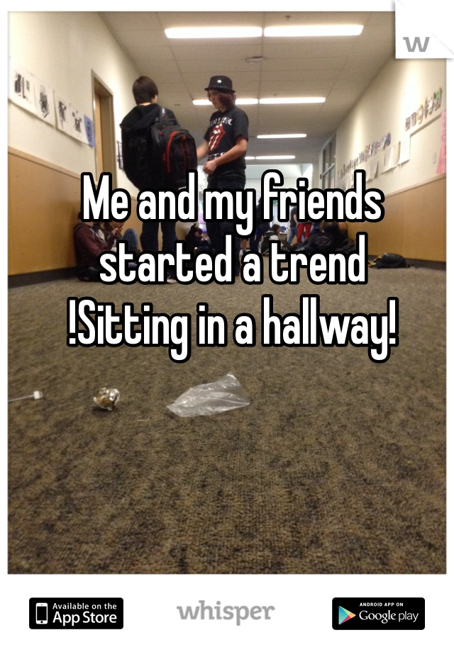 Me and my friends started a trend
!Sitting in a hallway!
