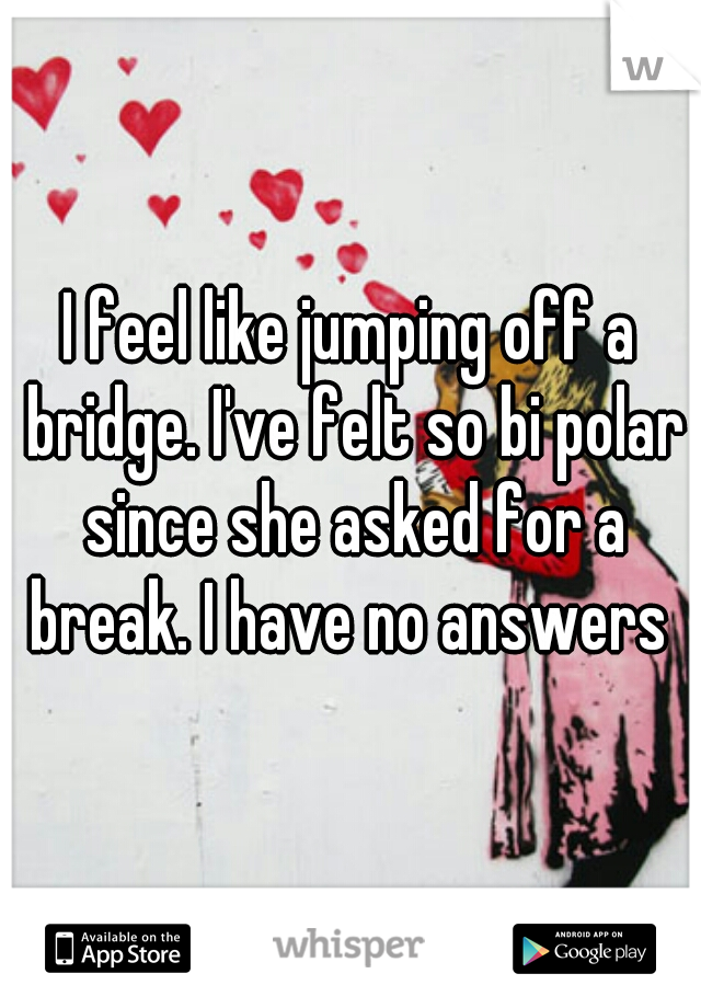 I feel like jumping off a bridge. I've felt so bi polar since she asked for a break. I have no answers 