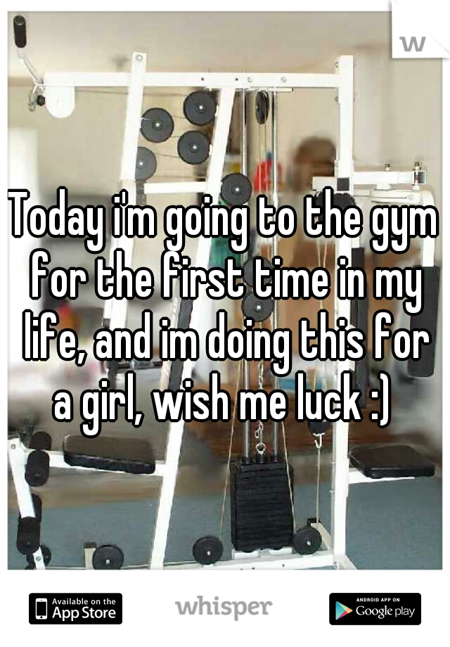 Today i'm going to the gym for the first time in my life, and im doing this for a girl, wish me luck :) 