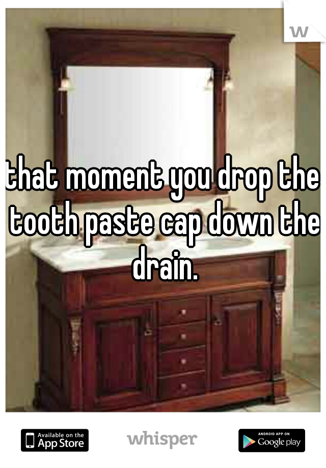that moment you drop the tooth paste cap down the drain.
