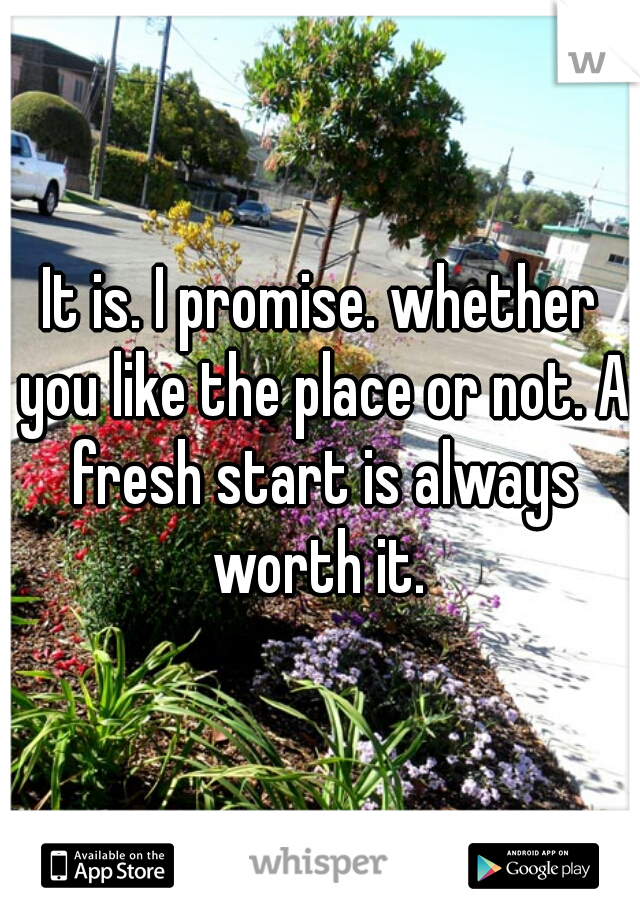 It is. I promise. whether you like the place or not. A fresh start is always worth it. 