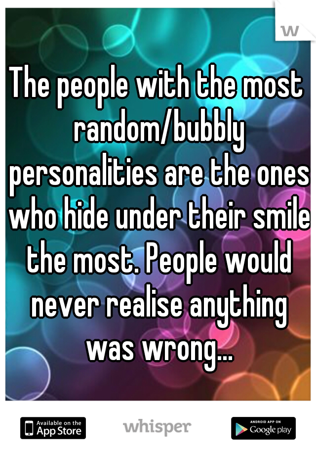 The people with the most random/bubbly personalities are the ones who hide under their smile the most. People would never realise anything was wrong...