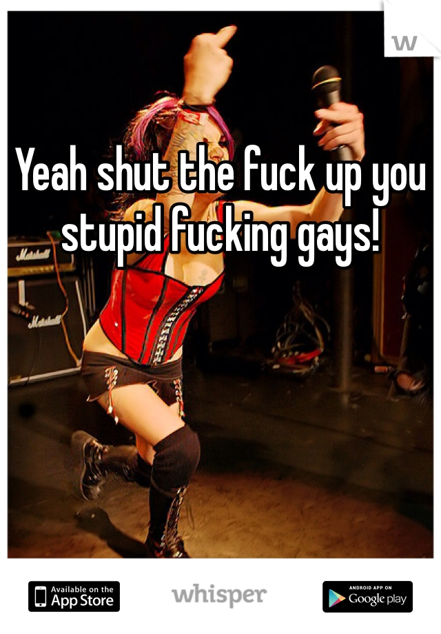 Yeah shut the fuck up you stupid fucking gays!