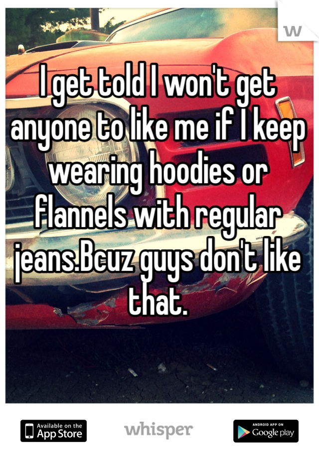 I get told I won't get anyone to like me if I keep wearing hoodies or flannels with regular jeans.Bcuz guys don't like that.