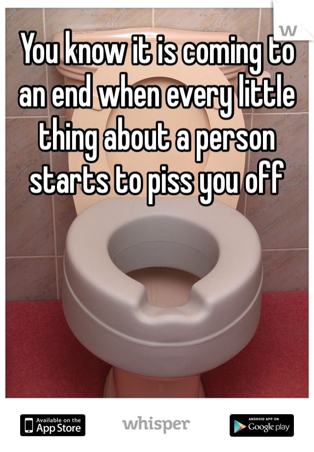 You know it is coming to an end when every little thing about a person starts to piss you off 