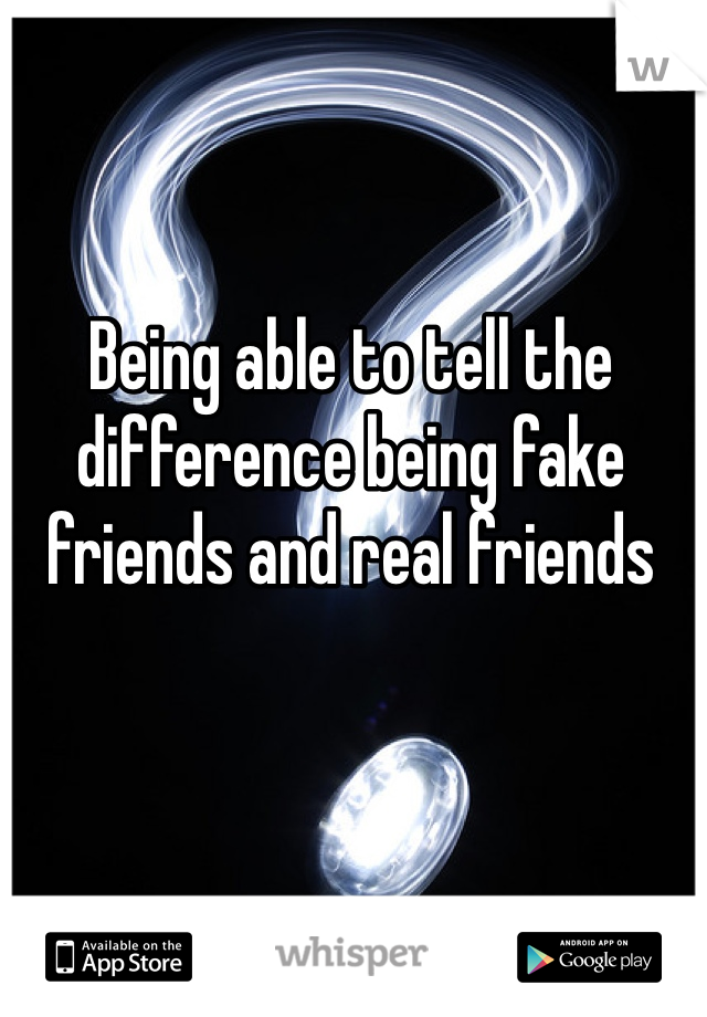 Being able to tell the difference being fake friends and real friends 