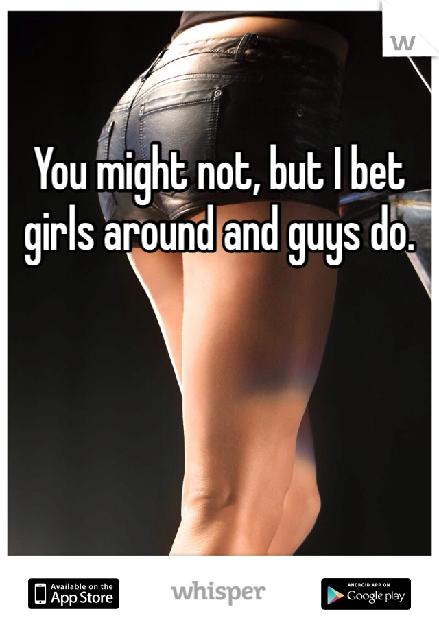 You might not, but I bet girls around and guys do. 