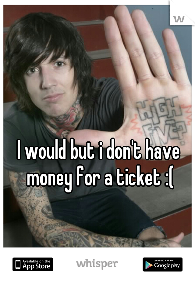 I would but i don't have money for a ticket :(