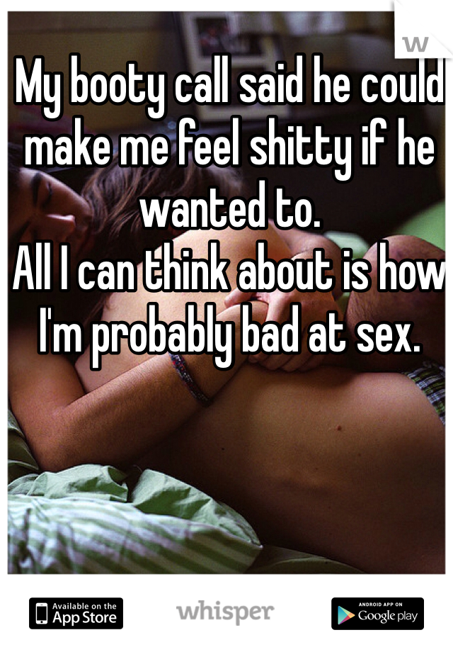 My booty call said he could make me feel shitty if he wanted to. 
All I can think about is how I'm probably bad at sex. 