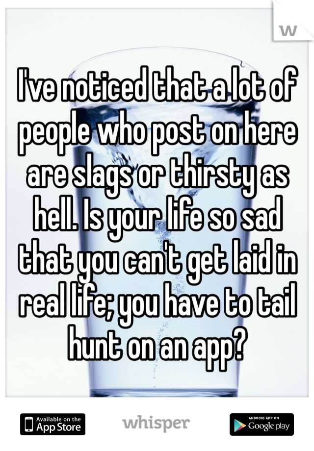 I've noticed that a lot of people who post on here are slags or thirsty as hell. Is your life so sad that you can't get laid in real life; you have to tail hunt on an app?