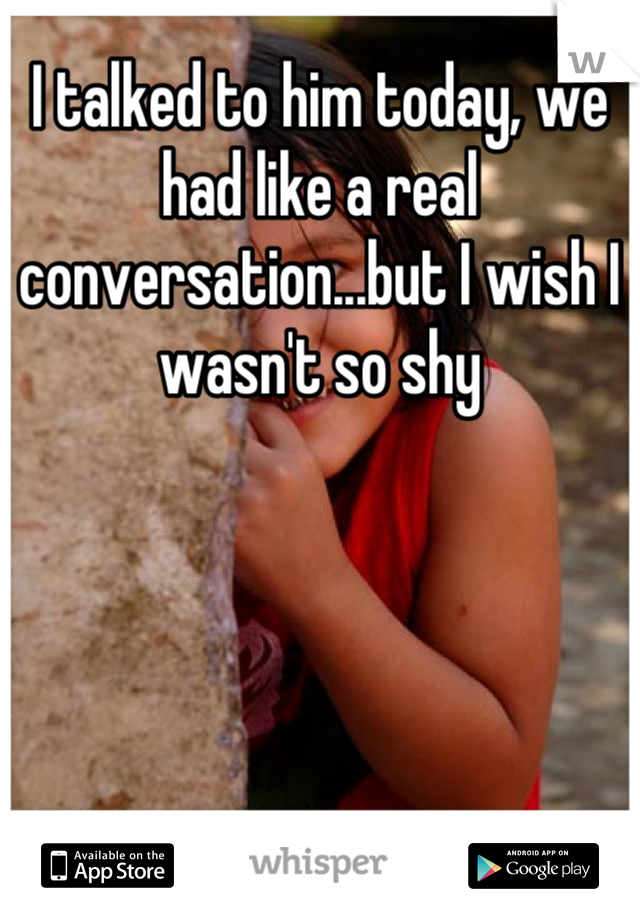 I talked to him today, we had like a real conversation...but I wish I wasn't so shy
