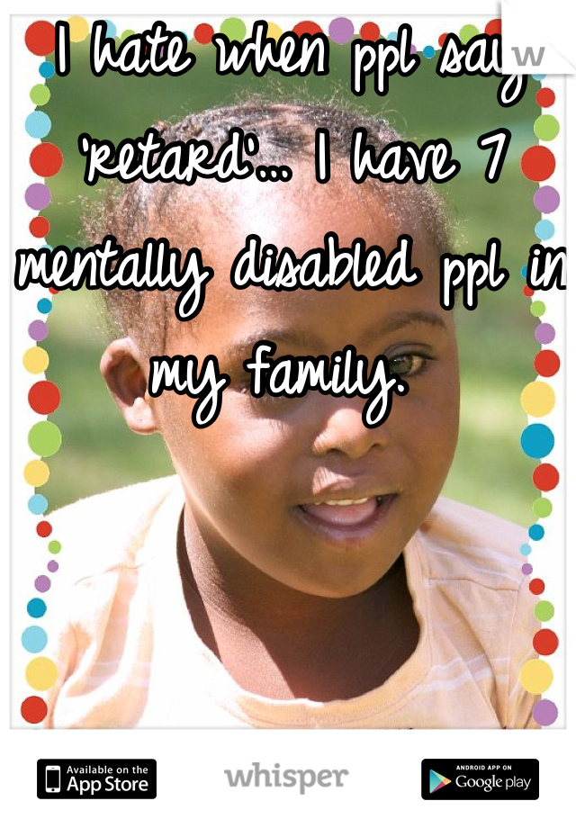 I hate when ppl say 'retard'… I have 7 mentally disabled ppl in my family. 