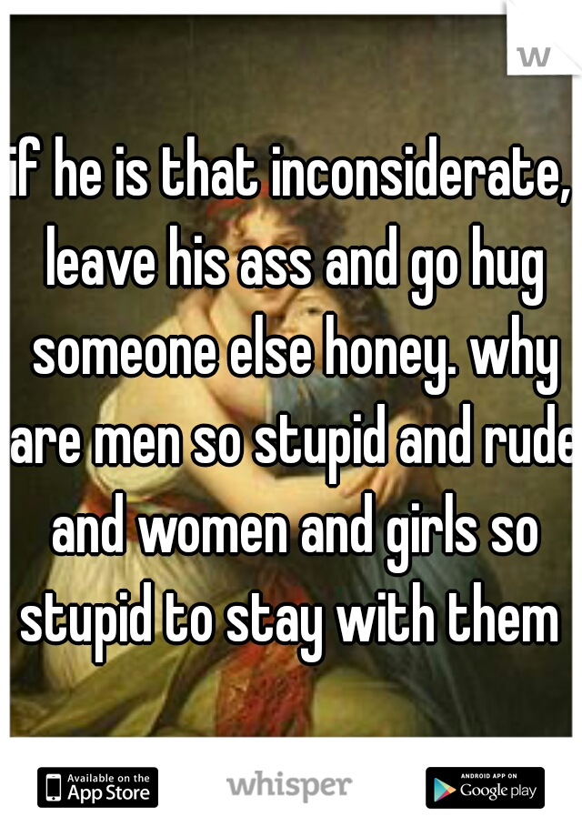 if he is that inconsiderate, leave his ass and go hug someone else honey. why are men so stupid and rude and women and girls so stupid to stay with them 