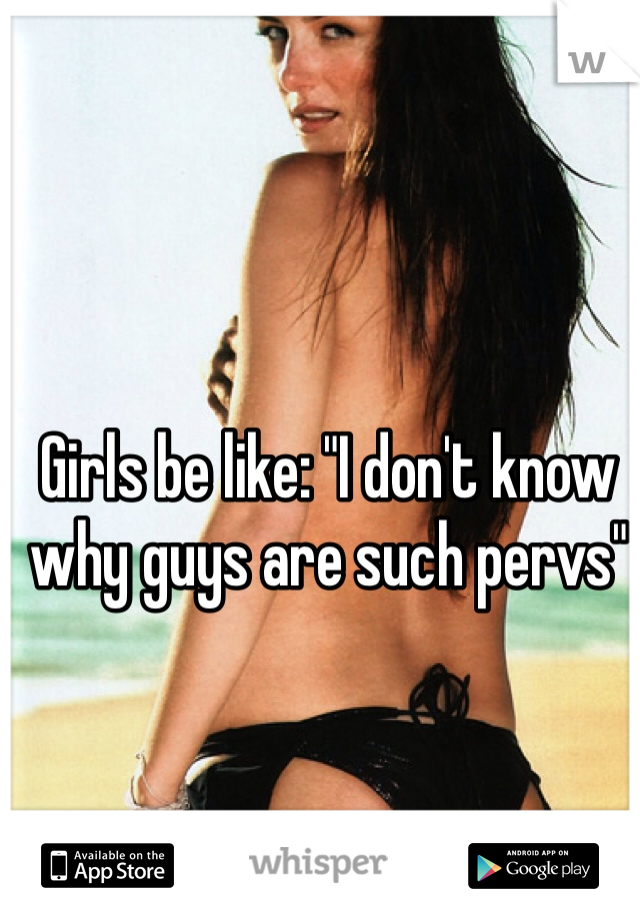 Girls be like: "I don't know why guys are such pervs"