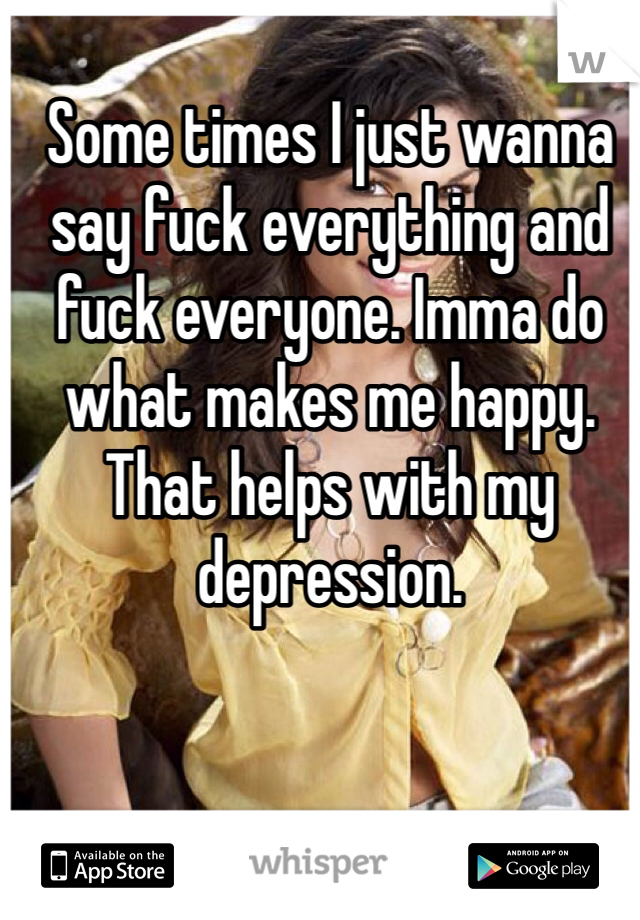 Some times I just wanna say fuck everything and fuck everyone. Imma do what makes me happy. That helps with my depression. 