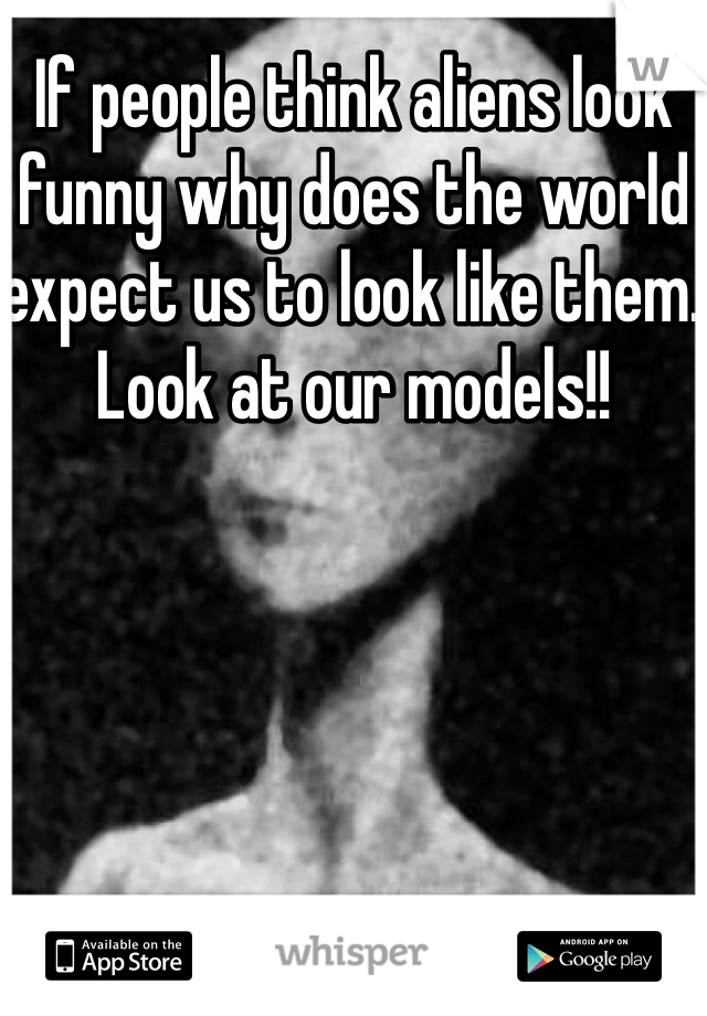 If people think aliens look funny why does the world expect us to look like them. Look at our models!!